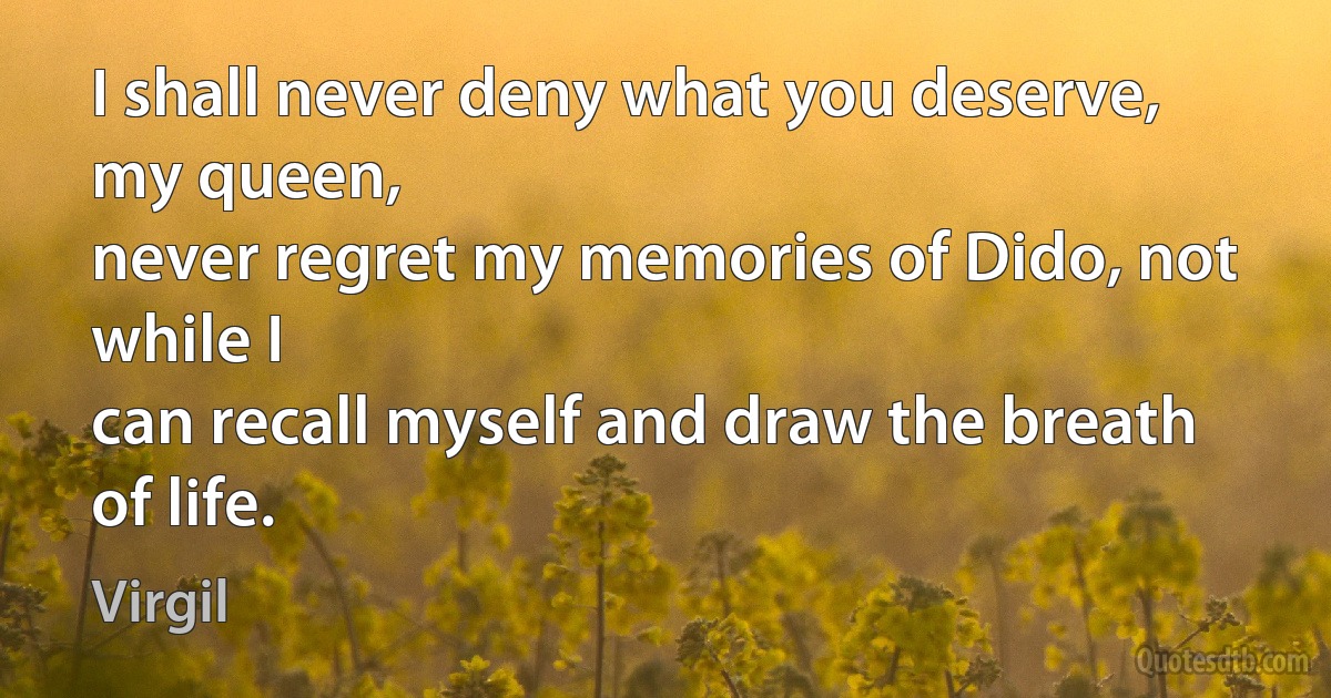 I shall never deny what you deserve, my queen,
never regret my memories of Dido, not while I
can recall myself and draw the breath of life. (Virgil)