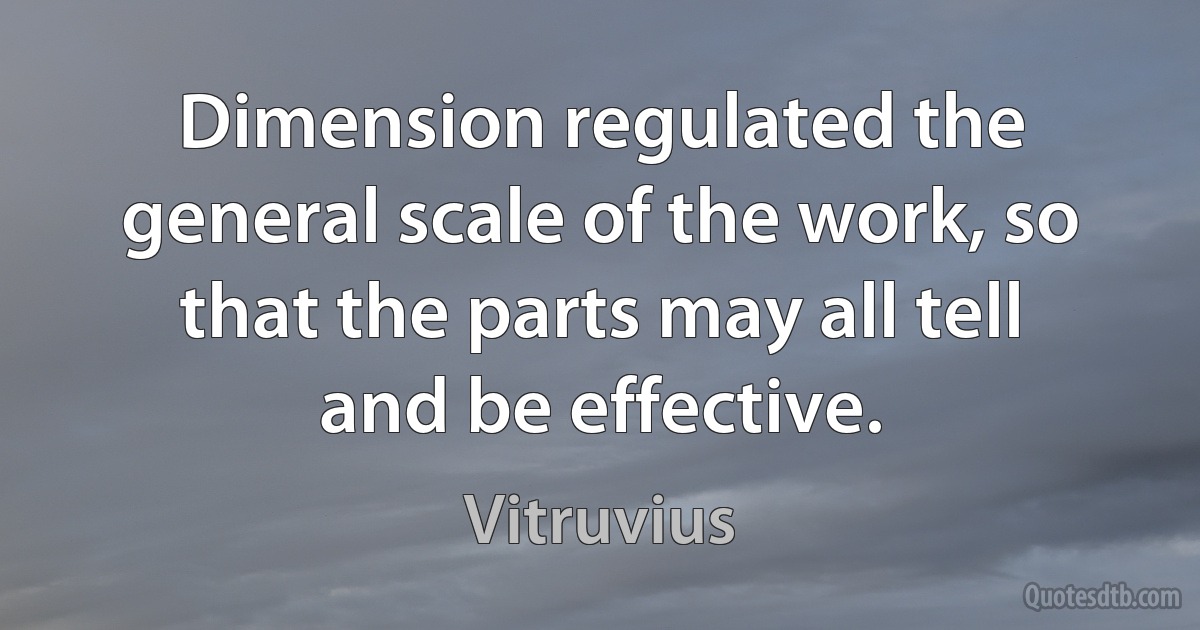 Dimension regulated the general scale of the work, so that the parts may all tell and be effective. (Vitruvius)