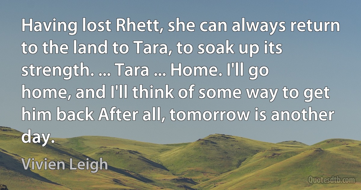 Having lost Rhett, she can always return to the land to Tara, to soak up its strength. ... Tara ... Home. I'll go home, and I'll think of some way to get him back After all, tomorrow is another day. (Vivien Leigh)