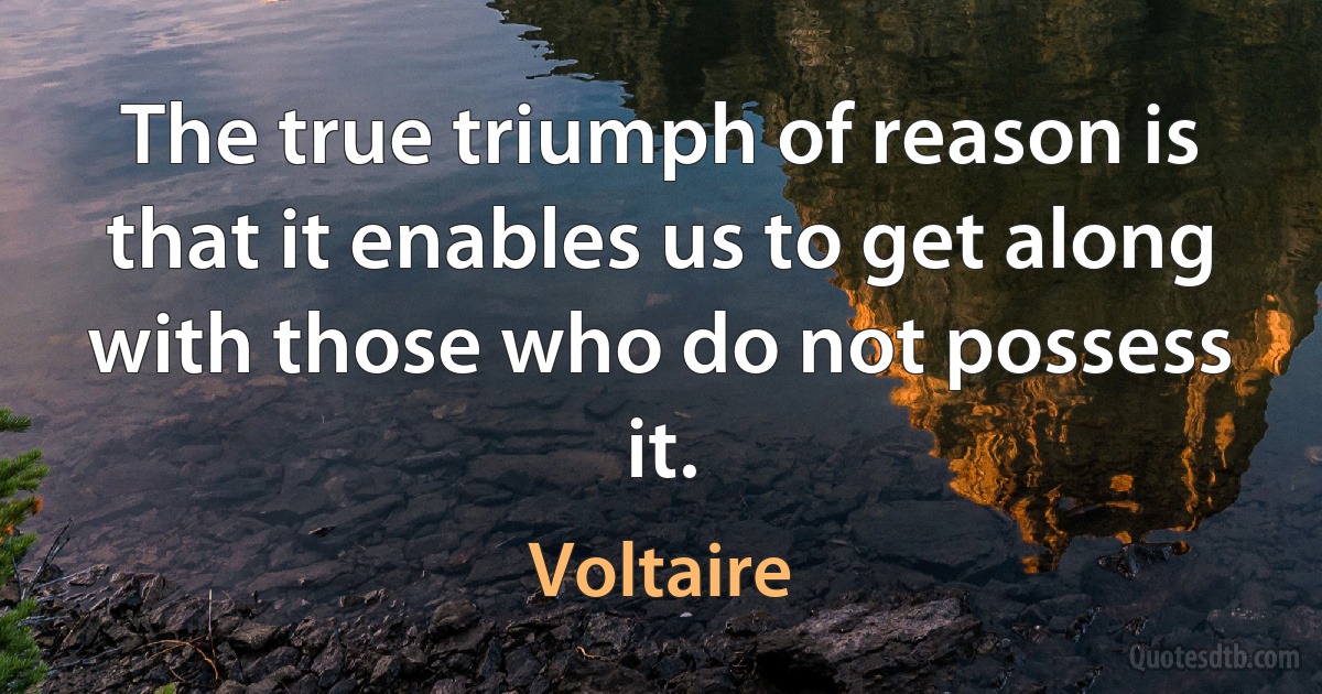 The true triumph of reason is that it enables us to get along with those who do not possess it. (Voltaire)