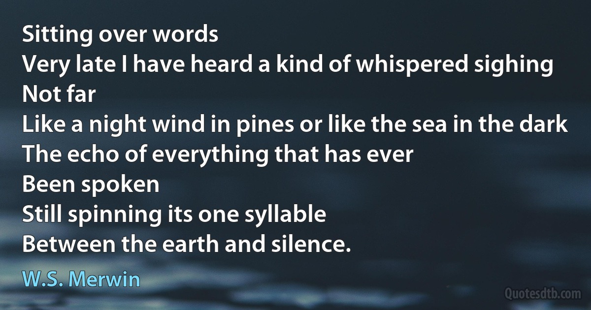 Sitting over words
Very late I have heard a kind of whispered sighing
Not far
Like a night wind in pines or like the sea in the dark
The echo of everything that has ever
Been spoken
Still spinning its one syllable
Between the earth and silence. (W.S. Merwin)