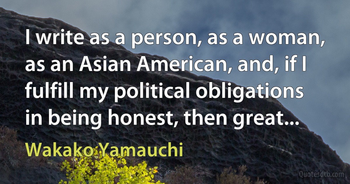 I write as a person, as a woman, as an Asian American, and, if I fulfill my political obligations in being honest, then great... (Wakako Yamauchi)