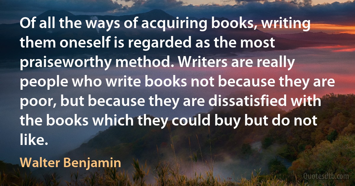 Of all the ways of acquiring books, writing them oneself is regarded as the most praiseworthy method. Writers are really people who write books not because they are poor, but because they are dissatisfied with the books which they could buy but do not like. (Walter Benjamin)