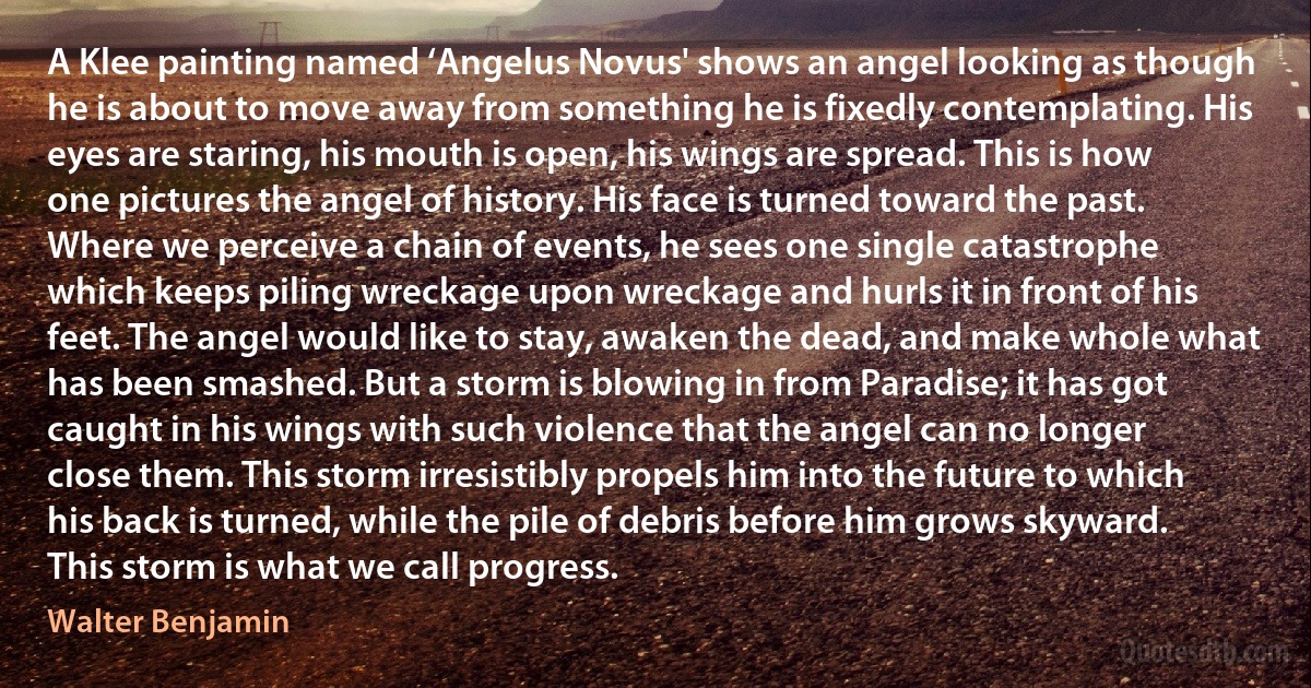 A Klee painting named ‘Angelus Novus' shows an angel looking as though he is about to move away from something he is fixedly contemplating. His eyes are staring, his mouth is open, his wings are spread. This is how one pictures the angel of history. His face is turned toward the past. Where we perceive a chain of events, he sees one single catastrophe which keeps piling wreckage upon wreckage and hurls it in front of his feet. The angel would like to stay, awaken the dead, and make whole what has been smashed. But a storm is blowing in from Paradise; it has got caught in his wings with such violence that the angel can no longer close them. This storm irresistibly propels him into the future to which his back is turned, while the pile of debris before him grows skyward. This storm is what we call progress. (Walter Benjamin)