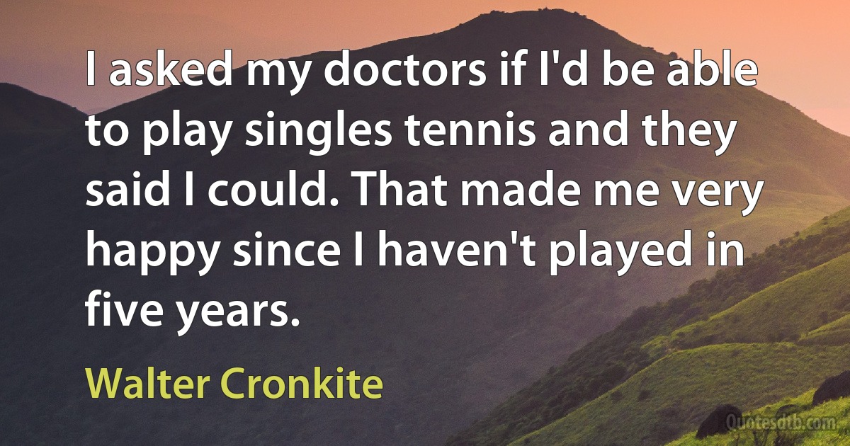 I asked my doctors if I'd be able to play singles tennis and they said I could. That made me very happy since I haven't played in five years. (Walter Cronkite)