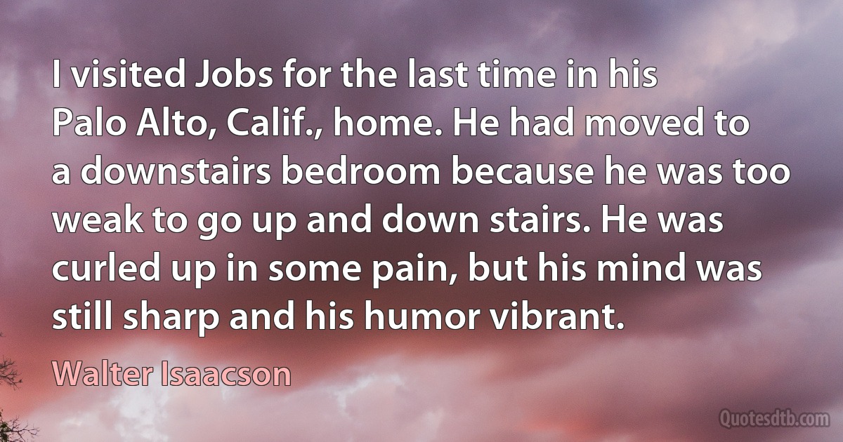 I visited Jobs for the last time in his Palo Alto, Calif., home. He had moved to a downstairs bedroom because he was too weak to go up and down stairs. He was curled up in some pain, but his mind was still sharp and his humor vibrant. (Walter Isaacson)