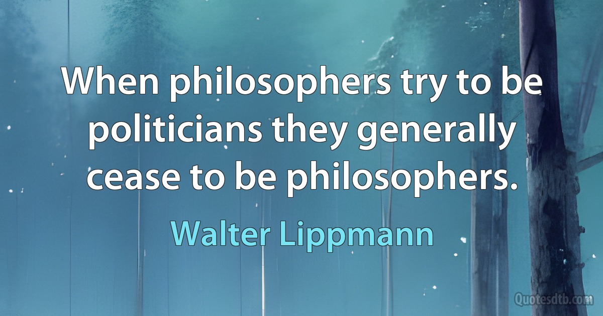 When philosophers try to be politicians they generally cease to be philosophers. (Walter Lippmann)