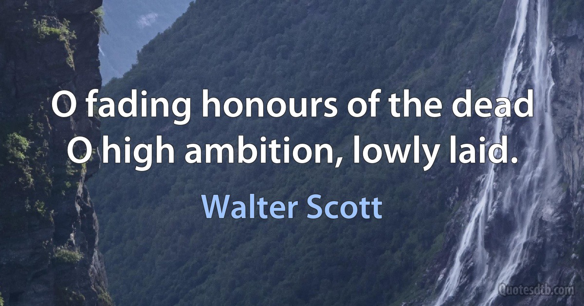 O fading honours of the dead O high ambition, lowly laid. (Walter Scott)