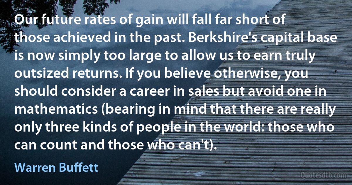 Our future rates of gain will fall far short of those achieved in the past. Berkshire's capital base is now simply too large to allow us to earn truly outsized returns. If you believe otherwise, you should consider a career in sales but avoid one in mathematics (bearing in mind that there are really only three kinds of people in the world: those who can count and those who can't). (Warren Buffett)