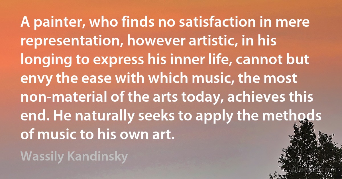 A painter, who finds no satisfaction in mere representation, however artistic, in his longing to express his inner life, cannot but envy the ease with which music, the most non-material of the arts today, achieves this end. He naturally seeks to apply the methods of music to his own art. (Wassily Kandinsky)