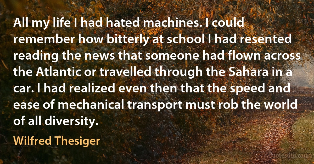 All my life I had hated machines. I could remember how bitterly at school I had resented reading the news that someone had flown across the Atlantic or travelled through the Sahara in a car. I had realized even then that the speed and ease of mechanical transport must rob the world of all diversity. (Wilfred Thesiger)