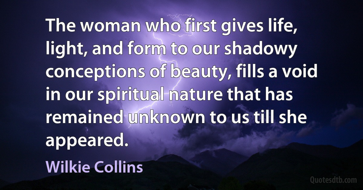 The woman who first gives life, light, and form to our shadowy conceptions of beauty, fills a void in our spiritual nature that has remained unknown to us till she appeared. (Wilkie Collins)