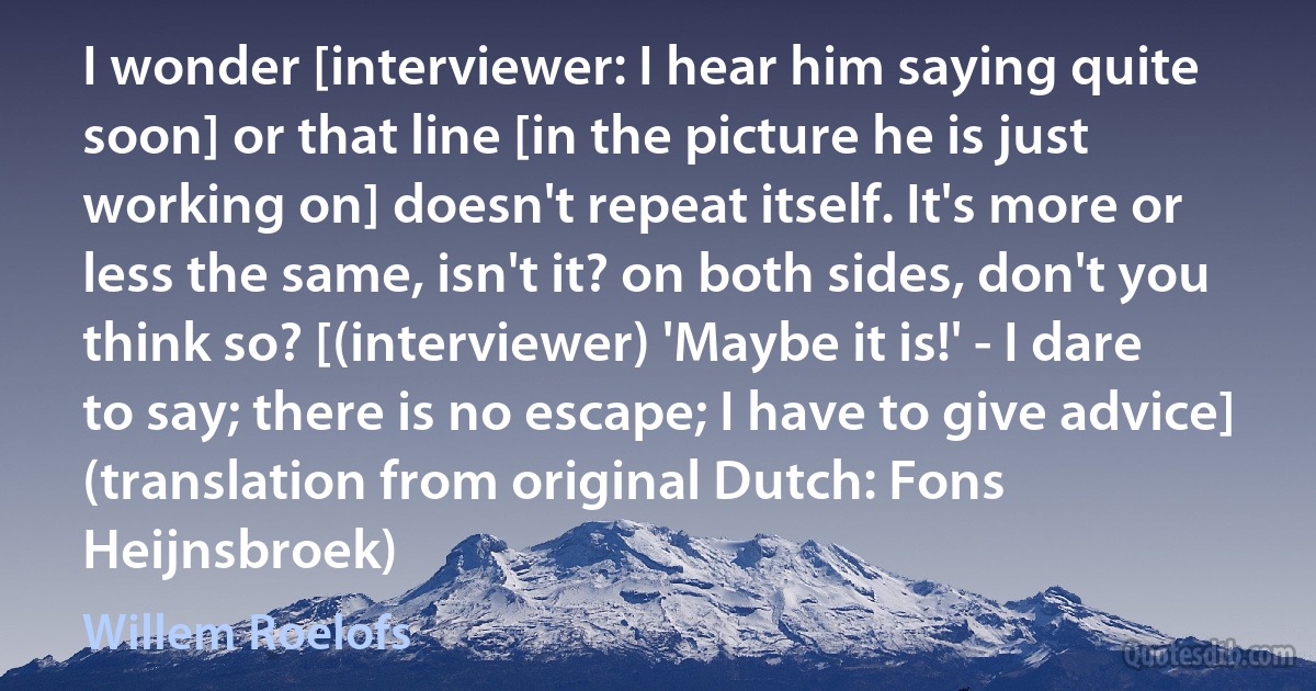 I wonder [interviewer: I hear him saying quite soon] or that line [in the picture he is just working on] doesn't repeat itself. It's more or less the same, isn't it? on both sides, don't you think so? [(interviewer) 'Maybe it is!' - I dare to say; there is no escape; I have to give advice] (translation from original Dutch: Fons Heijnsbroek) (Willem Roelofs)