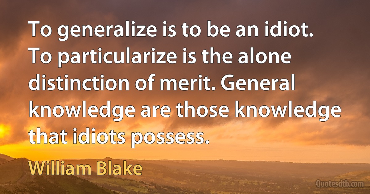 To generalize is to be an idiot. To particularize is the alone distinction of merit. General knowledge are those knowledge that idiots possess. (William Blake)