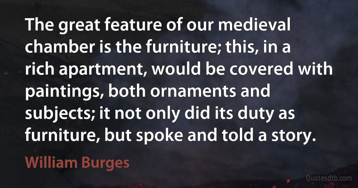 The great feature of our medieval chamber is the furniture; this, in a rich apartment, would be covered with paintings, both ornaments and subjects; it not only did its duty as furniture, but spoke and told a story. (William Burges)