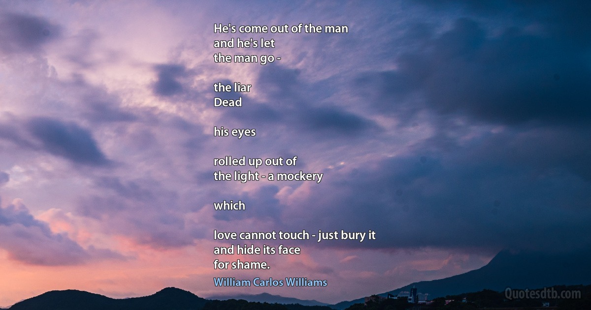 He's come out of the man
and he's let
the man go -

the liar
Dead

his eyes

rolled up out of
the light - a mockery

which

love cannot touch - just bury it
and hide its face
for shame. (William Carlos Williams)