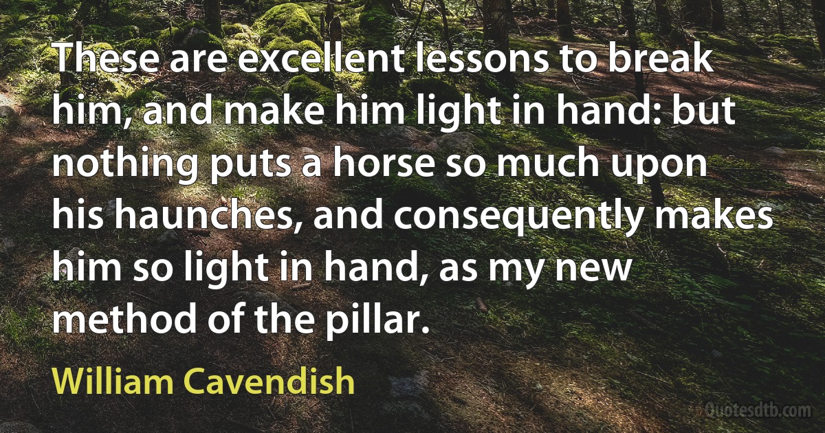 These are excellent lessons to break him, and make him light in hand: but nothing puts a horse so much upon his haunches, and consequently makes him so light in hand, as my new method of the pillar. (William Cavendish)