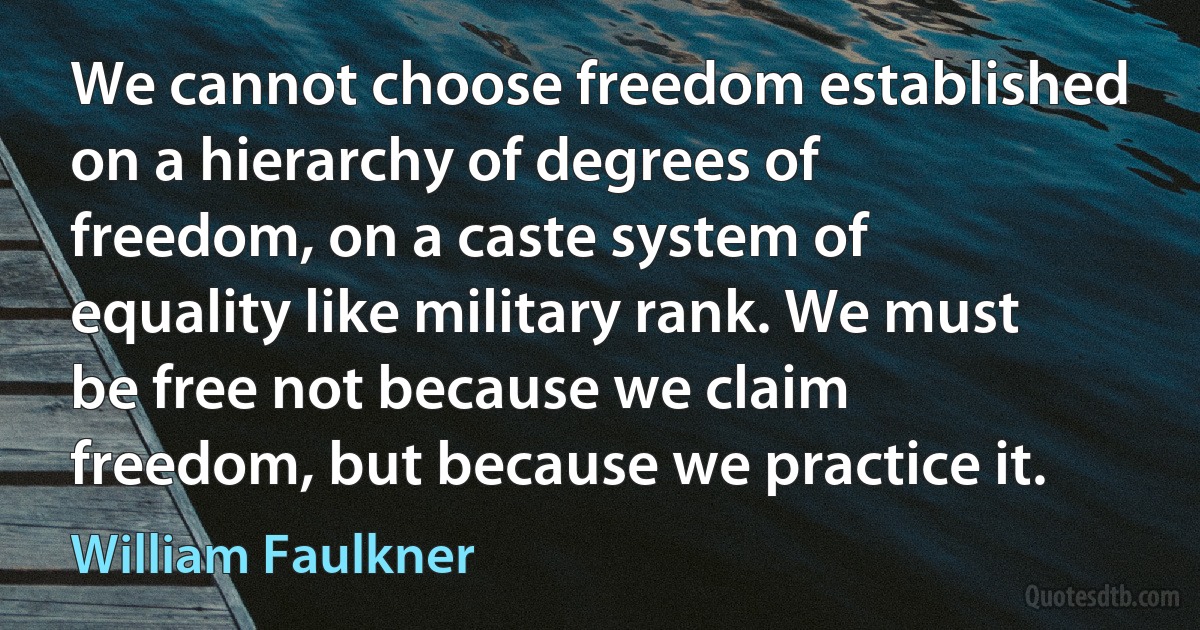 We cannot choose freedom established on a hierarchy of degrees of freedom, on a caste system of equality like military rank. We must be free not because we claim freedom, but because we practice it. (William Faulkner)