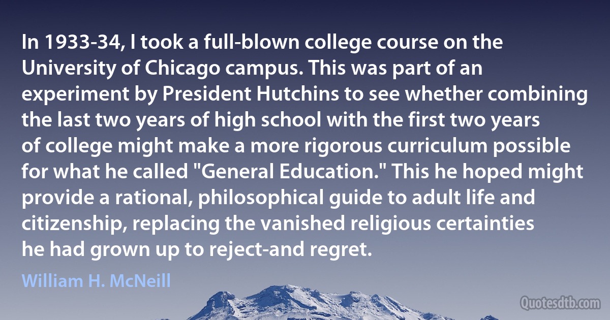 In 1933-34, I took a full-blown college course on the University of Chicago campus. This was part of an experiment by President Hutchins to see whether combining the last two years of high school with the first two years of college might make a more rigorous curriculum possible for what he called "General Education." This he hoped might provide a rational, philosophical guide to adult life and citizenship, replacing the vanished religious certainties he had grown up to reject-and regret. (William H. McNeill)