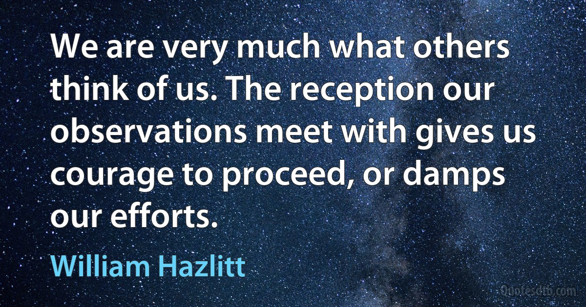 We are very much what others think of us. The reception our observations meet with gives us courage to proceed, or damps our efforts. (William Hazlitt)