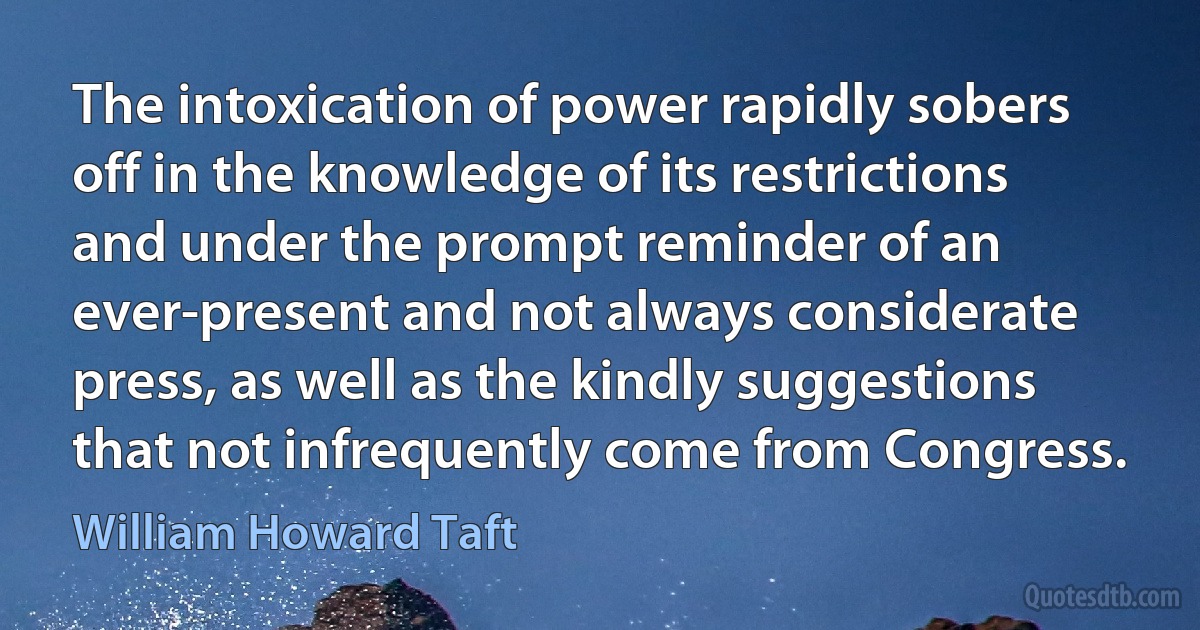 The intoxication of power rapidly sobers off in the knowledge of its restrictions and under the prompt reminder of an ever-present and not always considerate press, as well as the kindly suggestions that not infrequently come from Congress. (William Howard Taft)