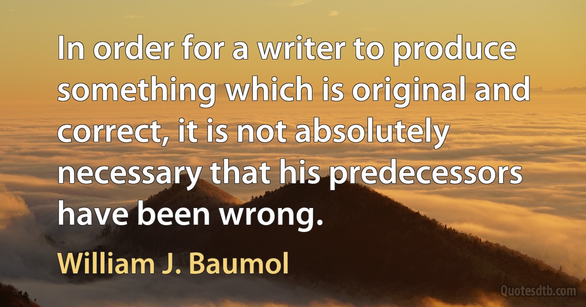 In order for a writer to produce something which is original and correct, it is not absolutely necessary that his predecessors have been wrong. (William J. Baumol)