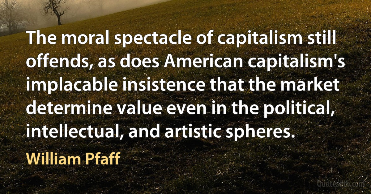 The moral spectacle of capitalism still offends, as does American capitalism's implacable insistence that the market determine value even in the political, intellectual, and artistic spheres. (William Pfaff)