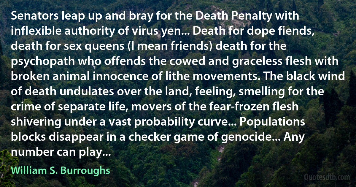 Senators leap up and bray for the Death Penalty with inflexible authority of virus yen... Death for dope fiends, death for sex queens (I mean friends) death for the psychopath who offends the cowed and graceless flesh with broken animal innocence of lithe movements. The black wind of death undulates over the land, feeling, smelling for the crime of separate life, movers of the fear-frozen flesh shivering under a vast probability curve... Populations blocks disappear in a checker game of genocide... Any number can play... (William S. Burroughs)