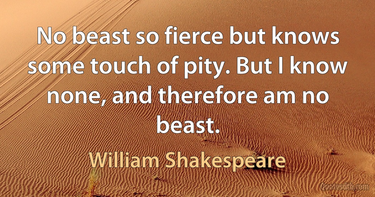 No beast so fierce but knows some touch of pity. But I know none, and therefore am no beast. (William Shakespeare)