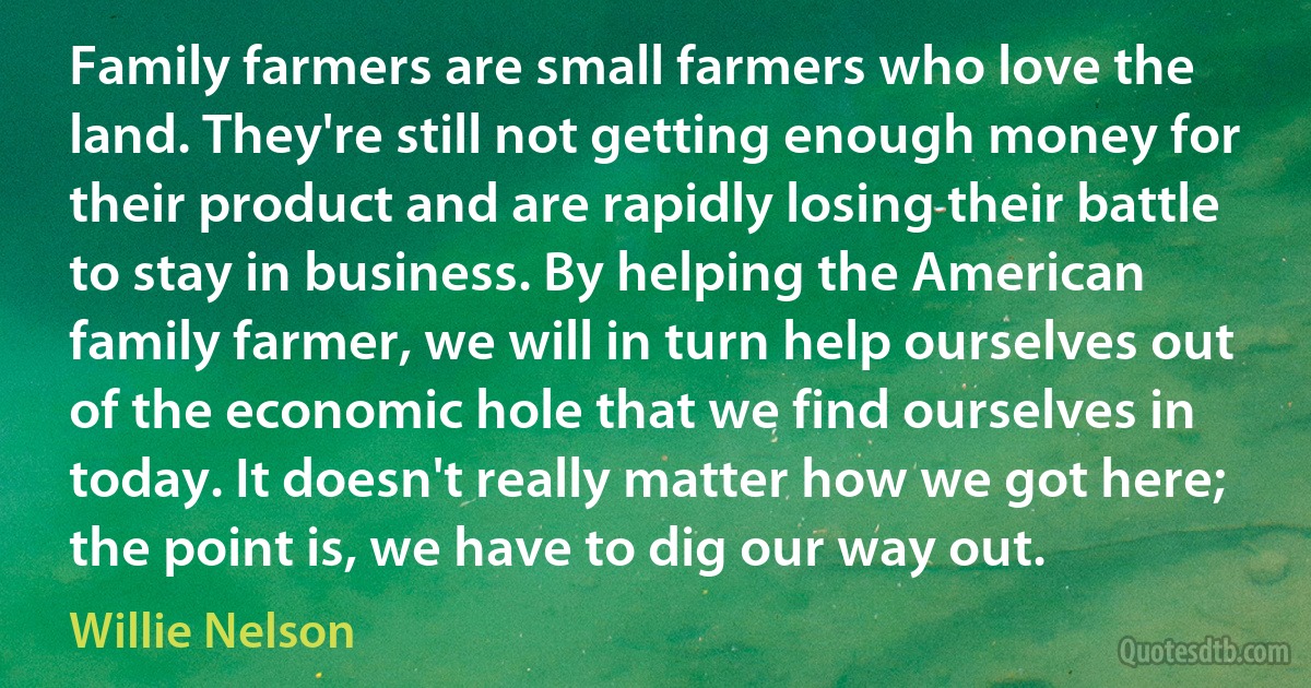 Family farmers are small farmers who love the land. They're still not getting enough money for their product and are rapidly losing their battle to stay in business. By helping the American family farmer, we will in turn help ourselves out of the economic hole that we find ourselves in today. It doesn't really matter how we got here; the point is, we have to dig our way out. (Willie Nelson)