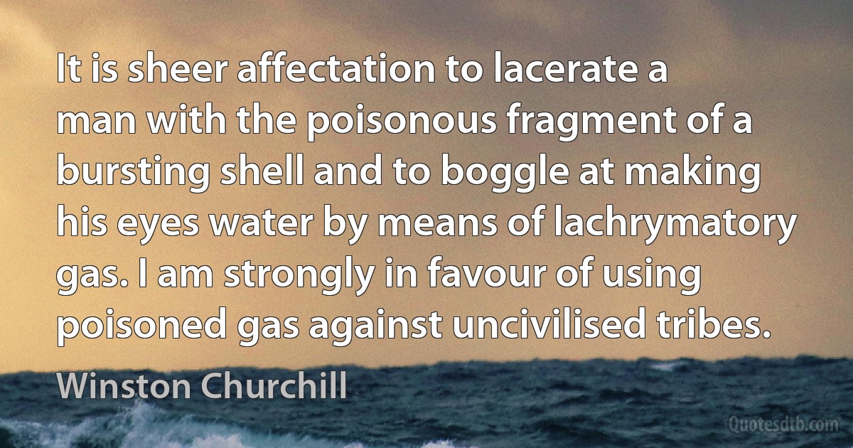 It is sheer affectation to lacerate a man with the poisonous fragment of a bursting shell and to boggle at making his eyes water by means of lachrymatory gas. I am strongly in favour of using poisoned gas against uncivilised tribes. (Winston Churchill)