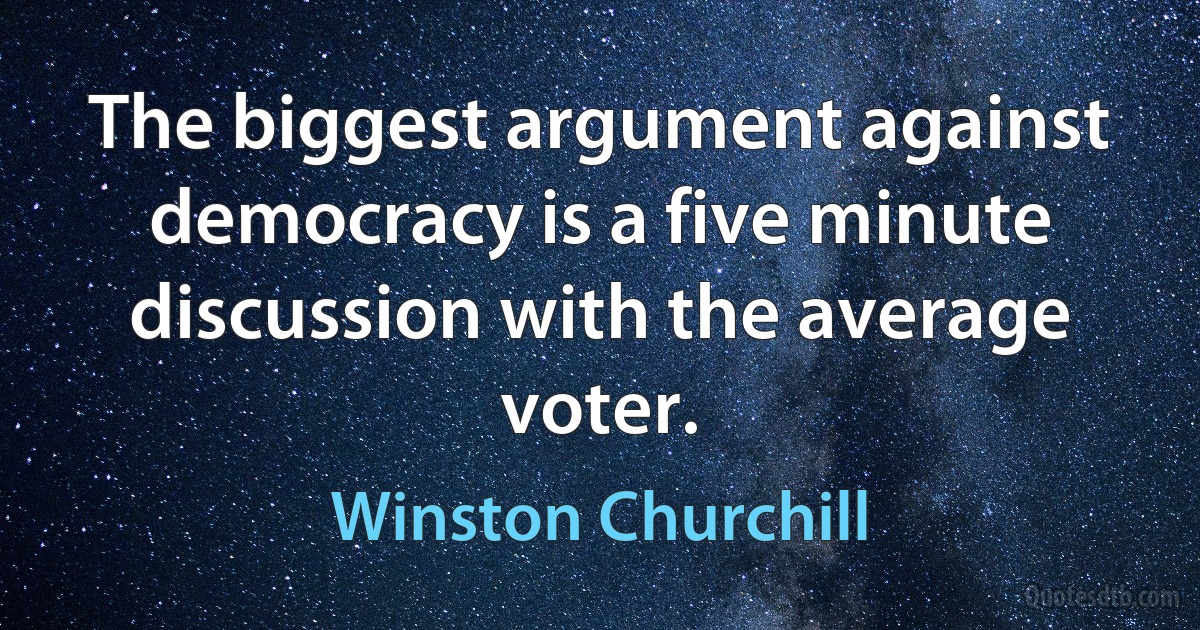 The biggest argument against democracy is a five minute discussion with the average voter. (Winston Churchill)