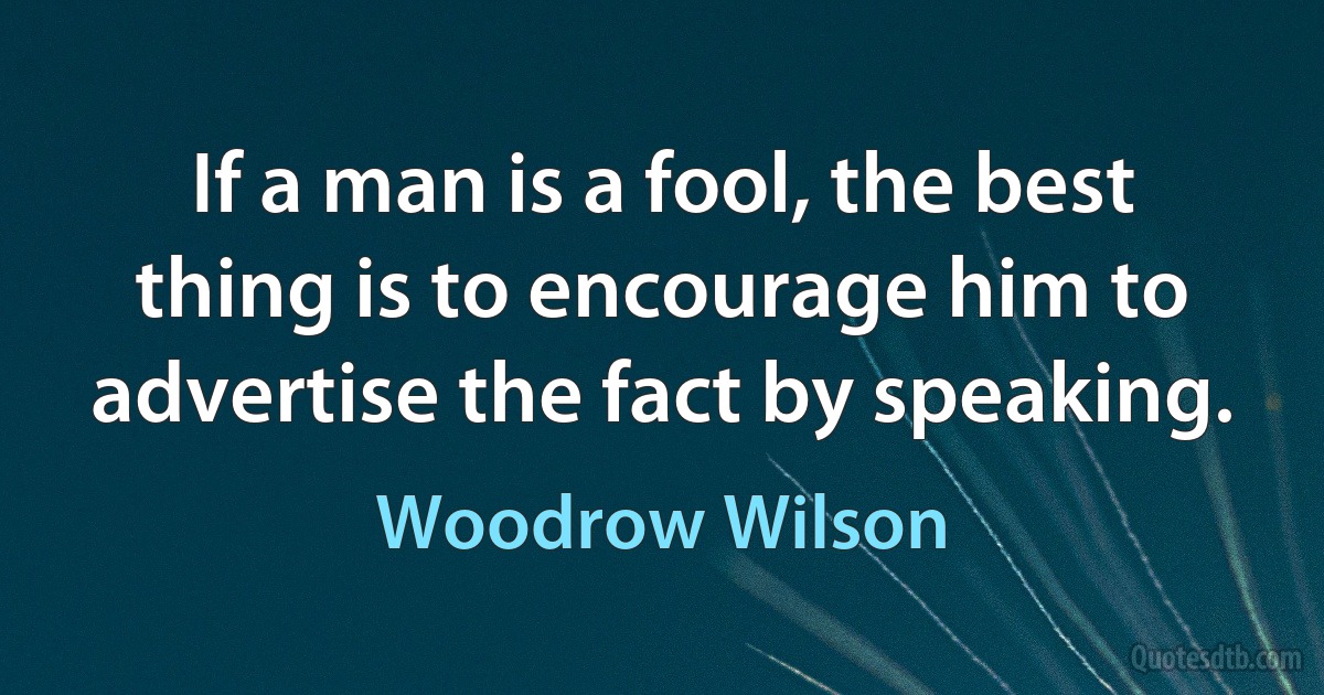 If a man is a fool, the best thing is to encourage him to advertise the fact by speaking. (Woodrow Wilson)