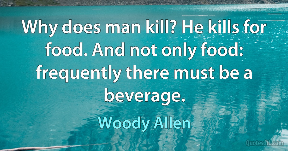 Why does man kill? He kills for food. And not only food: frequently there must be a beverage. (Woody Allen)