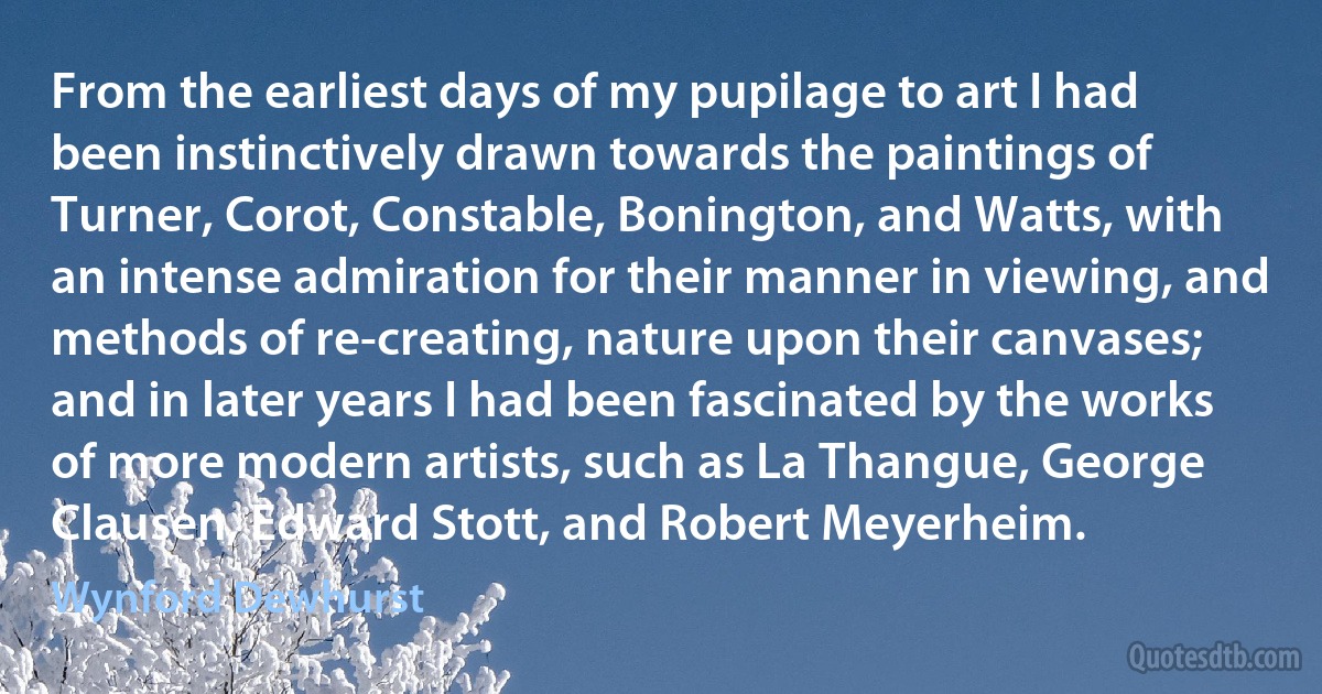 From the earliest days of my pupilage to art I had been instinctively drawn towards the paintings of Turner, Corot, Constable, Bonington, and Watts, with an intense admiration for their manner in viewing, and methods of re-creating, nature upon their canvases; and in later years I had been fascinated by the works of more modern artists, such as La Thangue, George Clausen, Edward Stott, and Robert Meyerheim. (Wynford Dewhurst)