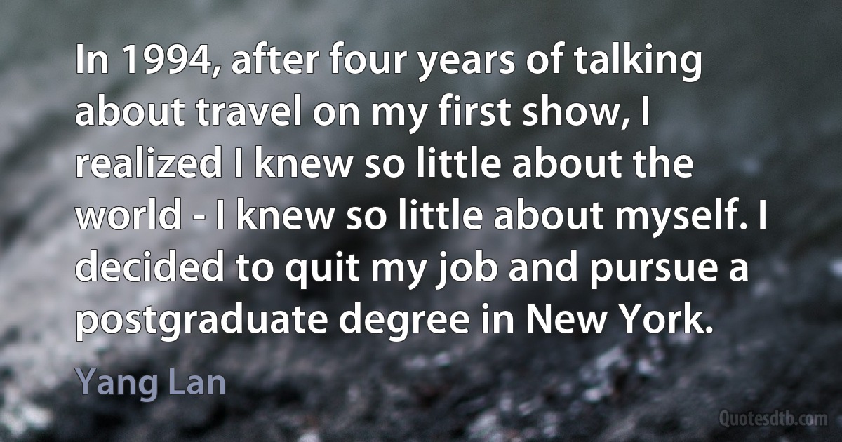 In 1994, after four years of talking about travel on my first show, I realized I knew so little about the world - I knew so little about myself. I decided to quit my job and pursue a postgraduate degree in New York. (Yang Lan)