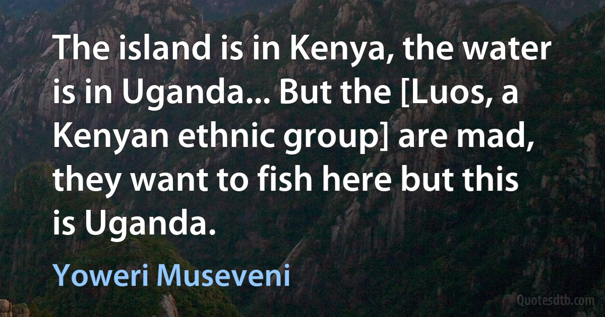 The island is in Kenya, the water is in Uganda... But the [Luos, a Kenyan ethnic group] are mad, they want to fish here but this is Uganda. (Yoweri Museveni)