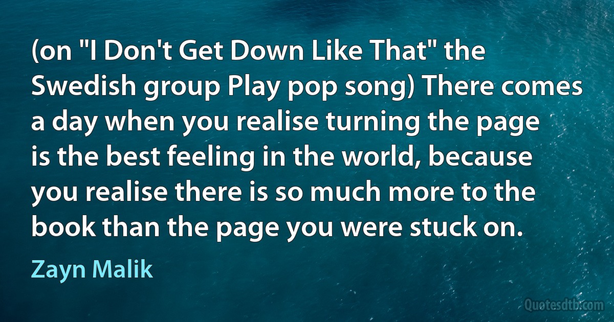 (on "I Don't Get Down Like That" the Swedish group Play pop song) There comes a day when you realise turning the page is the best feeling in the world, because you realise there is so much more to the book than the page you were stuck on. (Zayn Malik)