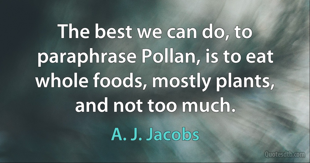 The best we can do, to paraphrase Pollan, is to eat whole foods, mostly plants, and not too much. (A. J. Jacobs)