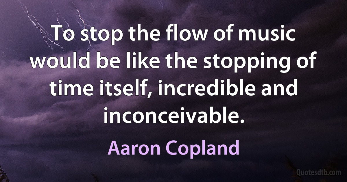 To stop the flow of music would be like the stopping of time itself, incredible and inconceivable. (Aaron Copland)