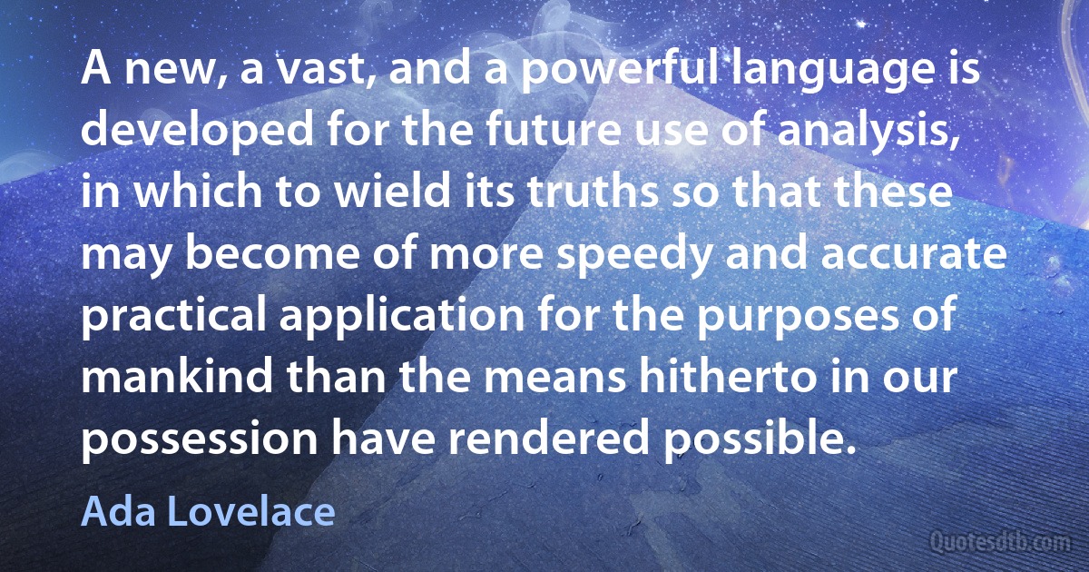 A new, a vast, and a powerful language is developed for the future use of analysis, in which to wield its truths so that these may become of more speedy and accurate practical application for the purposes of mankind than the means hitherto in our possession have rendered possible. (Ada Lovelace)