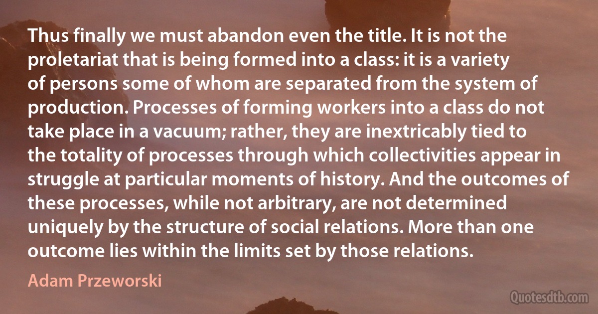 Thus finally we must abandon even the title. It is not the proletariat that is being formed into a class: it is a variety of persons some of whom are separated from the system of production. Processes of forming workers into a class do not take place in a vacuum; rather, they are inextricably tied to the totality of processes through which collectivities appear in struggle at particular moments of history. And the outcomes of these processes, while not arbitrary, are not determined uniquely by the structure of social relations. More than one outcome lies within the limits set by those relations. (Adam Przeworski)