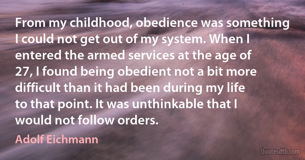 From my childhood, obedience was something I could not get out of my system. When I entered the armed services at the age of 27, I found being obedient not a bit more difficult than it had been during my life to that point. It was unthinkable that I would not follow orders. (Adolf Eichmann)