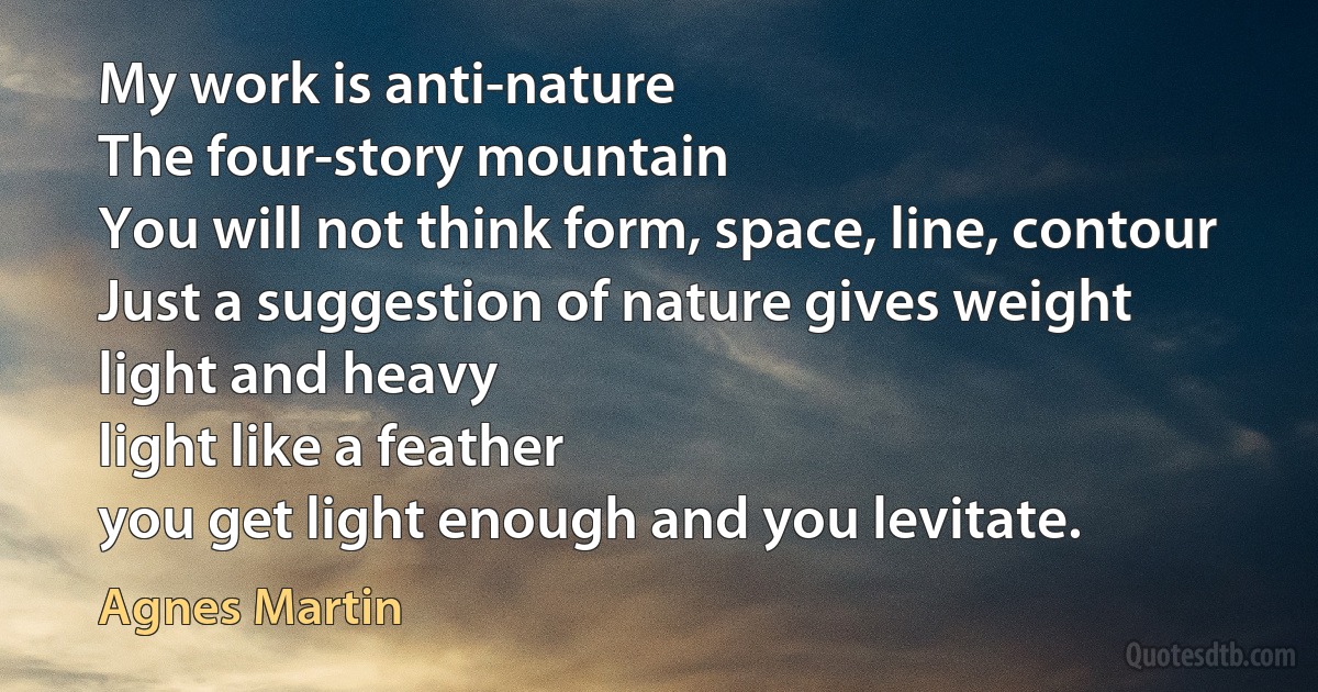 My work is anti-nature
The four-story mountain
You will not think form, space, line, contour
Just a suggestion of nature gives weight
light and heavy
light like a feather
you get light enough and you levitate. (Agnes Martin)