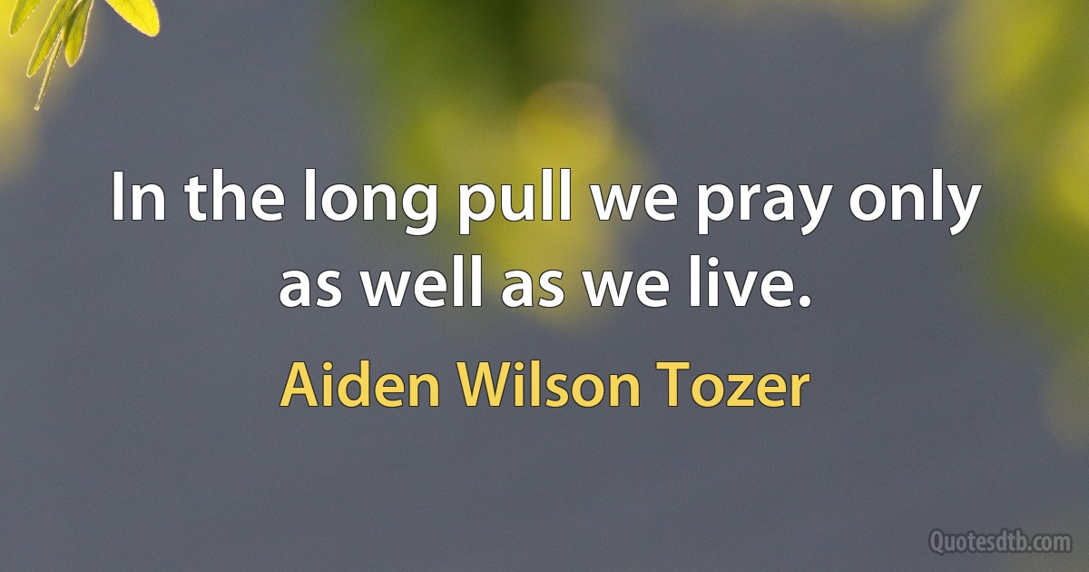 In the long pull we pray only as well as we live. (Aiden Wilson Tozer)