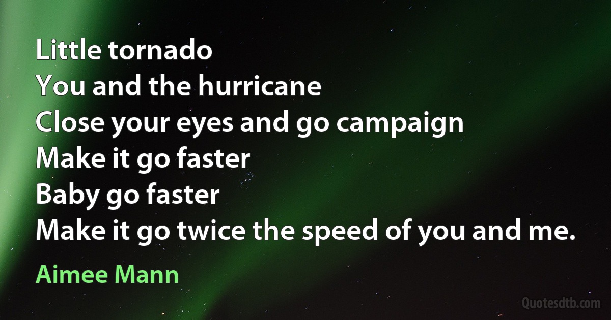 Little tornado
You and the hurricane
Close your eyes and go campaign
Make it go faster
Baby go faster
Make it go twice the speed of you and me. (Aimee Mann)