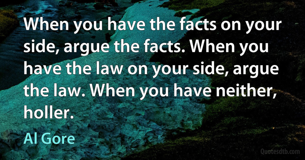 When you have the facts on your side, argue the facts. When you have the law on your side, argue the law. When you have neither, holler. (Al Gore)