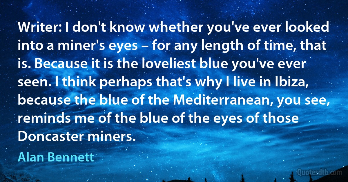 Writer: I don't know whether you've ever looked into a miner's eyes – for any length of time, that is. Because it is the loveliest blue you've ever seen. I think perhaps that's why I live in Ibiza, because the blue of the Mediterranean, you see, reminds me of the blue of the eyes of those Doncaster miners. (Alan Bennett)