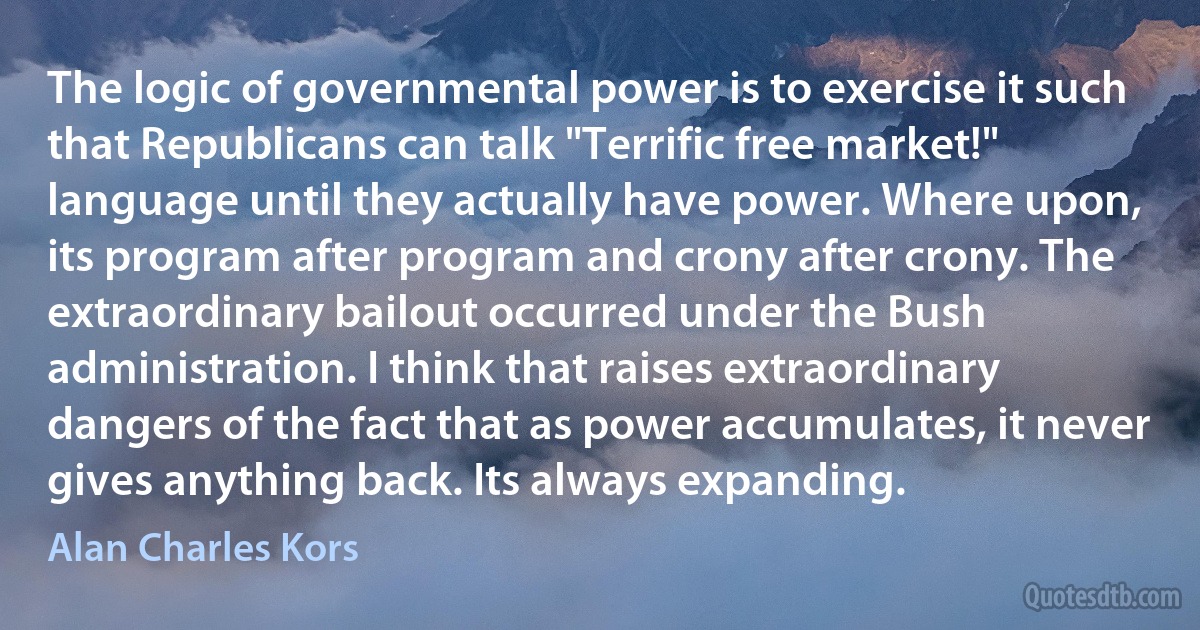 The logic of governmental power is to exercise it such that Republicans can talk "Terrific free market!" language until they actually have power. Where upon, its program after program and crony after crony. The extraordinary bailout occurred under the Bush administration. I think that raises extraordinary dangers of the fact that as power accumulates, it never gives anything back. Its always expanding. (Alan Charles Kors)