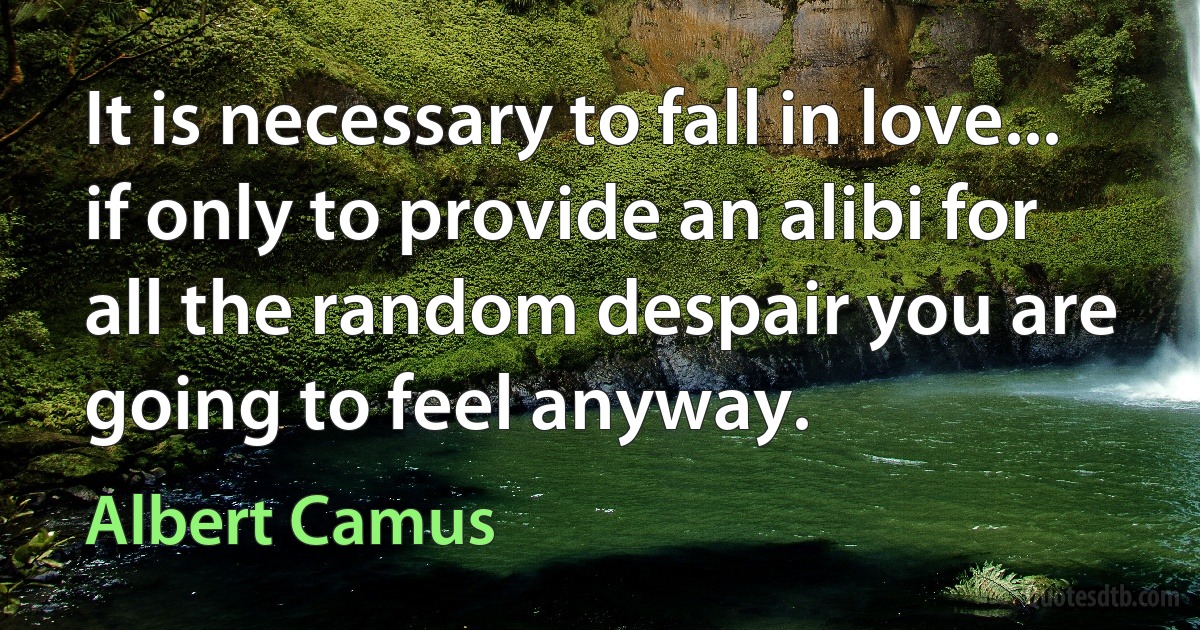 It is necessary to fall in love... if only to provide an alibi for all the random despair you are going to feel anyway. (Albert Camus)